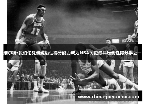 维尔特·张伯伦凭借统治性得分能力成为NBA历史最具压倒性得分手之一