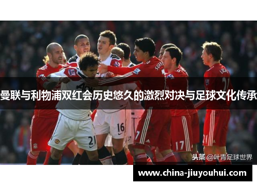 曼联与利物浦双红会历史悠久的激烈对决与足球文化传承