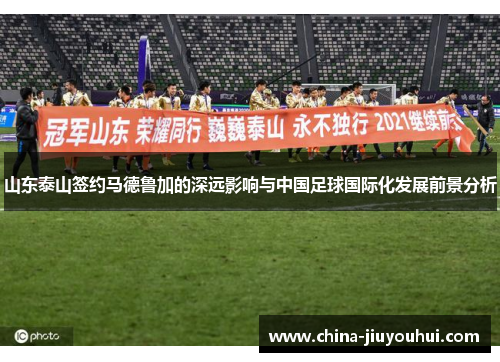 山东泰山签约马德鲁加的深远影响与中国足球国际化发展前景分析