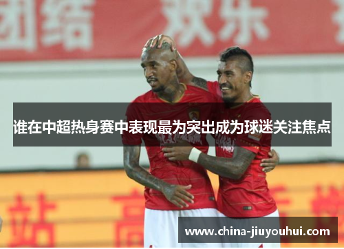 谁在中超热身赛中表现最为突出成为球迷关注焦点