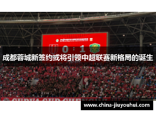 成都蓉城新签约或将引领中超联赛新格局的诞生
