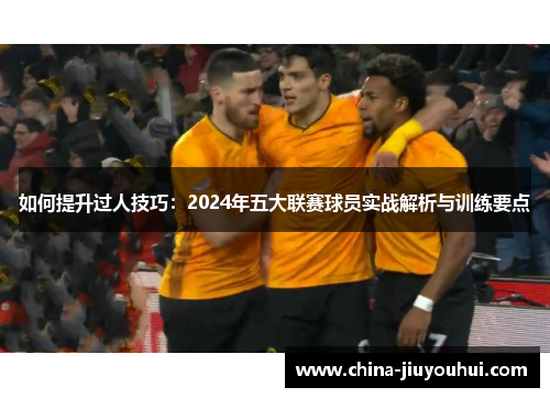 如何提升过人技巧：2024年五大联赛球员实战解析与训练要点
