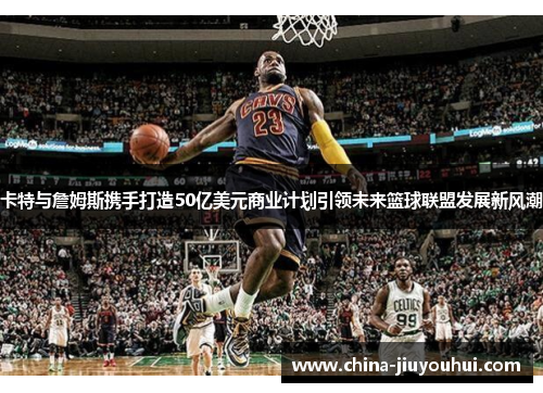 卡特与詹姆斯携手打造50亿美元商业计划引领未来篮球联盟发展新风潮