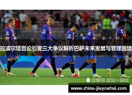 拉波尔塔言论引发三大争议解析巴萨未来发展与管理困境