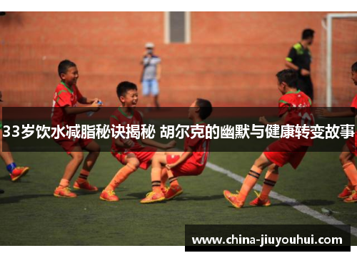 33岁饮水减脂秘诀揭秘 胡尔克的幽默与健康转变故事