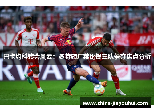巴卡约科转会风云：多特药厂莱比锡三队争夺焦点分析