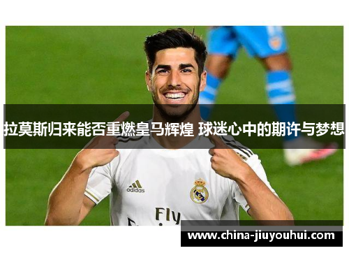 拉莫斯归来能否重燃皇马辉煌 球迷心中的期许与梦想