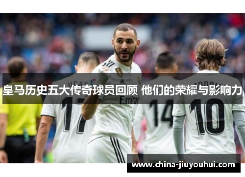 皇马历史五大传奇球员回顾 他们的荣耀与影响力