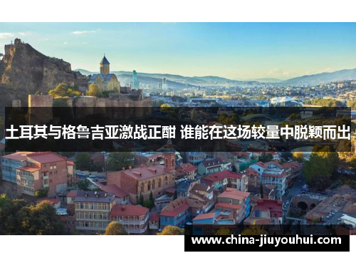 土耳其与格鲁吉亚激战正酣 谁能在这场较量中脱颖而出
