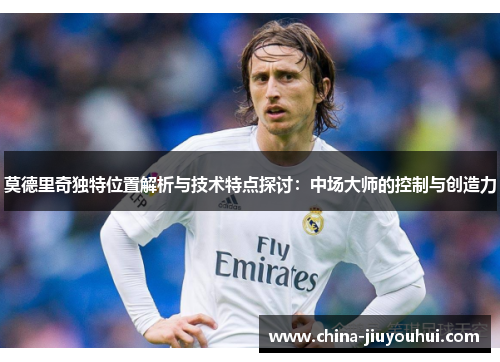 莫德里奇独特位置解析与技术特点探讨：中场大师的控制与创造力