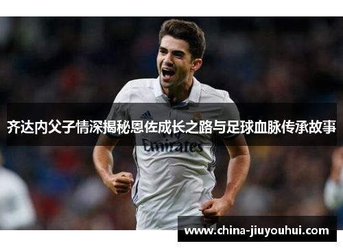 齐达内父子情深揭秘恩佐成长之路与足球血脉传承故事