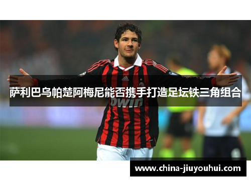 萨利巴乌帕楚阿梅尼能否携手打造足坛铁三角组合